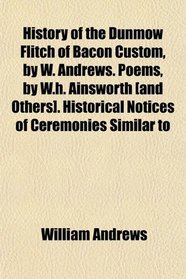 History of the Dunmow Flitch of Bacon Custom, by W. Andrews. Poems, by W.h. Ainsworth [and Others]. Historical Notices of Ceremonies Similar to