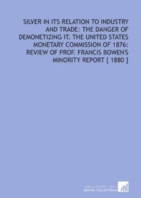 Silver in Its Relation to Industry and Trade: the Danger of Demonetizing it. The United States Monetary Commission of 1876: Review of Prof. Francis Bowen's Minority Report [ 1880 ]