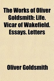 The Works of Oliver Goldsmith: Life. Vicar of Wakefield. Essays. Letters