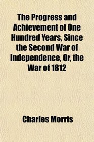 The Progress and Achievement of One Hundred Years, Since the Second War of Independence, Or, the War of 1812