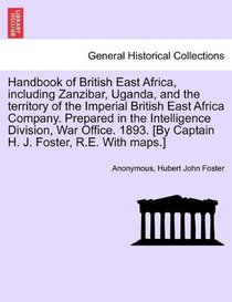 Handbook of British East Africa, including Zanzibar, Uganda, and the territory of the Imperial British East Africa Company. Prepared in the ... [By Captain H. J. Foster, R.E. With maps.]