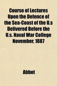 Course of Lectures Upon the Defence of the Sea-Coast of the U.s Delivered Before the U.s. Naval War College November, 1887