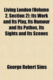 Living London (Volume 2, Section 2); Its Work and Its Play, Its Humour and Its Pathos, Its Sights and Its Scenes