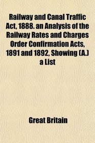 Railway and Canal Traffic Act, 1888. an Analysis of the Railway Rates and Charges Order Confirmation Acts, 1891 and 1892, Showing (A.) a List