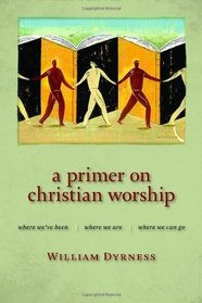 A Primer on Christian Worship: Where We've Been, Where We Are, Where We Can Go (The Calvin Institute of Christian Worship Liturgical Studies Series)