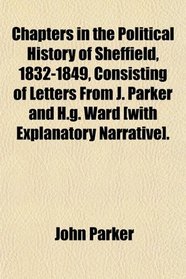 Chapters in the Political History of Sheffield, 1832-1849, Consisting of Letters From J. Parker and H.g. Ward [with Explanatory Narrative].