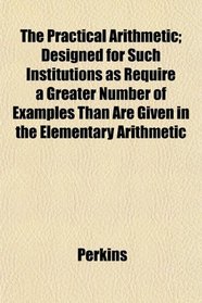 The Practical Arithmetic; Designed for Such Institutions as Require a Greater Number of Examples Than Are Given in the Elementary Arithmetic