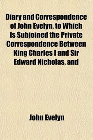 Diary and Correspondence of John Evelyn, to Which Is Subjoined the Private Correspondence Between King Charles I and Sir Edward Nicholas, and