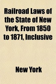 Railroad Laws of the State of New York, From 1850 to 1871, Inclusive