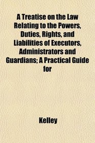 A Treatise on the Law Relating to the Powers, Duties, Rights, and Liabilities of Executors, Administrators and Guardians; A Practical Guide for