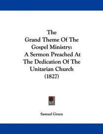 The Grand Theme Of The Gospel Ministry: A Sermon Preached At The Dedication Of The Unitarian Church (1827)