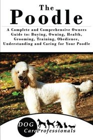 The Poodle: A Complete and Comprehensive Owners Guide to: Buying, Owning, Health, Grooming, Training, Obedience, Understanding and Caring for Your ... to Caring for a Dog from a Puppy to Old Age)