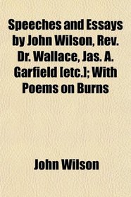 Speeches and Essays by John Wilson, Rev. Dr. Wallace, Jas. A. Garfield [etc.]; With Poems on Burns