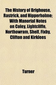 The History of Brighouse, Rastrick, and Hipperholme; With Manorial Notes on Coley, Lightcliffe, Northowram, Shelf, Fixby, Clifton and Kirklees