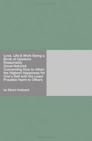 Love, Life & Work Being a Book of Opinions Reasonably Good-Natured Concerning How to Attain the Highest Happiness for One's Self with the Least Possible Harm to Others