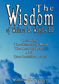The Wisdom of Wallace D. Wattles III - Including: The Science of Mind, The Road to Power AND Your Invisible Power (The Wisdom of Wallace D. Wattles)