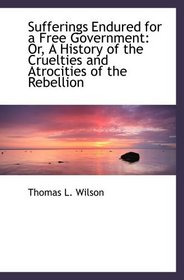 Sufferings Endured for a Free Government: Or, A History of the Cruelties and Atrocities of the Rebel