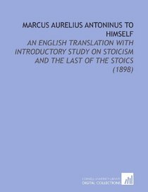 Marcus Aurelius Antoninus to Himself: An English Translation With Introductory Study on Stoicism and the Last of the Stoics (1898)