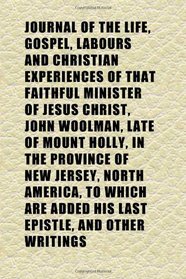 Journal of the Life, Gospel, Labours and Christian Experiences of That Faithful Minister of Jesus Christ, John Woolman, Late of Mount Holly, in