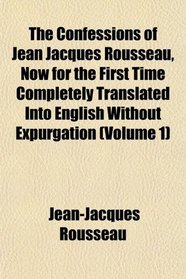 The Confessions of Jean Jacques Rousseau, Now for the First Time Completely Translated Into English Without Expurgation (Volume 1)