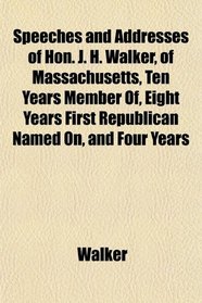 Speeches and Addresses of Hon. J. H. Walker, of Massachusetts, Ten Years Member Of, Eight Years First Republican Named On, and Four Years