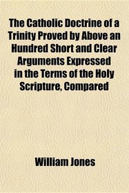 The Catholic Doctrine of a Trinity Proved by Above an Hundred Short and Clear Arguments Expressed in the Terms of the Holy Scripture, Compared