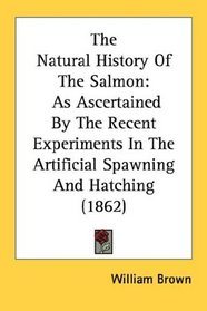 The Natural History Of The Salmon: As Ascertained By The Recent Experiments In The Artificial Spawning And Hatching (1862)