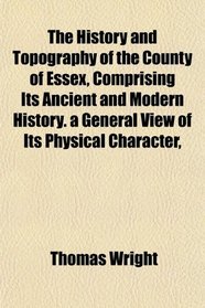 The History and Topography of the County of Essex, Comprising Its Ancient and Modern History. a General View of Its Physical Character,