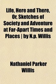 Life, Here and There, Or, Sketches of Society and Adventure at Far-Apart Times and Places | by N.p. Willis
