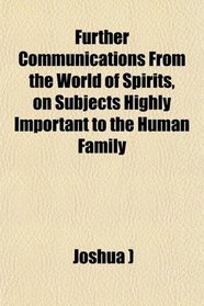 Further Communications From the World of Spirits, on Subjects Highly Important to the Human Family