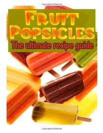 Fruit Popsicles :The Ultimate Recipe Guide - Over 30 Healthy & Homemade Recipes