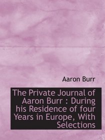 The Private Journal of Aaron Burr : During his Residence of four Years in Europe, With Selections