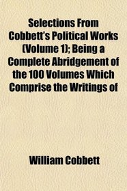 Selections From Cobbett's Political Works (Volume 1); Being a Complete Abridgement of the 100 Volumes Which Comprise the Writings of