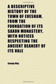A Descriptive History of the Town of Evesham, From the Foundation of Its Saxon Monastery, With Notices Respecting the Ancient Deanery of Its Vale