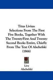 Titus Livius: Selections From The First Five Books, Together With The Twenty-First And Twenty-Second Books Entire, Chiefly From The Text Of Alschefski (1866)