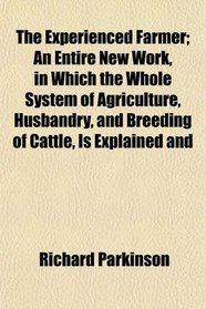 The Experienced Farmer; An Entire New Work, in Which the Whole System of Agriculture, Husbandry, and Breeding of Cattle, Is Explained and