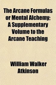 The Arcane Formulas or Mental Alchemy; A Supplementary Volume to the Arcane Teaching