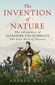 Invention of Nature: The Adventures of Alexander Von Humboldt, the Lost Hero of Science