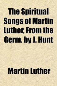 The Spiritual Songs of Martin Luther, From the Germ. by J. Hunt