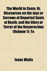 The World to Come, Or, Discourses on the Joys or Sorrows of Departed Souls at Death, and the Glory or Terror of the Resurrection (Volume 1); To