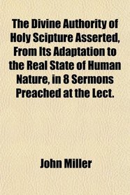The Divine Authority of Holy Scipture Asserted, From Its Adaptation to the Real State of Human Nature, in 8 Sermons Preached at the Lect.