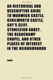 An Historical and Descriptive Guide to Warwick Castle, Kenilworth Castle, Guy's Cliff, Stoneleigh Abbey, the Beauchamp Chapel, and Other Places