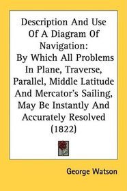 Description And Use Of A Diagram Of Navigation: By Which All Problems In Plane, Traverse, Parallel, Middle Latitude And Mercator's Sailing, May Be Instantly And Accurately Resolved (1822)