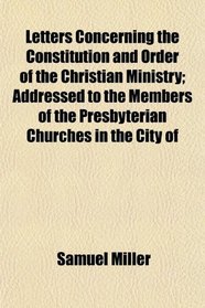 Letters Concerning the Constitution and Order of the Christian Ministry; Addressed to the Members of the Presbyterian Churches in the City of