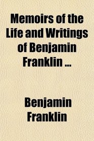 Memoirs of the Life and Writings of Benjamin Franklin ...