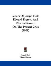 Letters Of Joseph Holt, Edward Everett, And Charles Stewart: On The Present Crisis (1861)