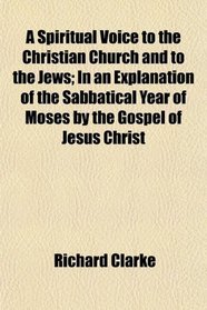 A Spiritual Voice to the Christian Church and to the Jews; In an Explanation of the Sabbatical Year of Moses by the Gospel of Jesus Christ