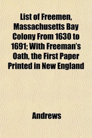 List of Freemen, Massachusetts Bay Colony From 1630 to 1691; With Freeman's Oath, the First Paper Printed in New England