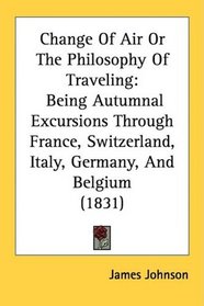 Change Of Air Or The Philosophy Of Traveling: Being Autumnal Excursions Through France, Switzerland, Italy, Germany, And Belgium (1831)