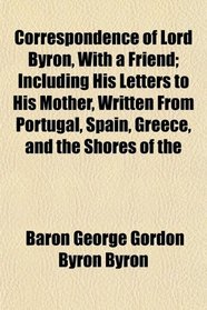 Correspondence of Lord Byron, With a Friend; Including His Letters to His Mother, Written From Portugal, Spain, Greece, and the Shores of the